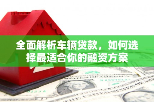 石鼓全面解析车辆贷款，如何选择最适合你的融资方案